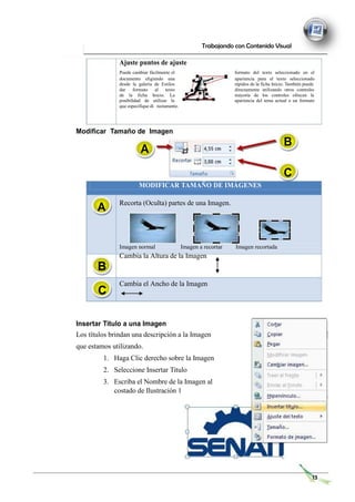 Trabajando con Contenido Visual
Ajuste puntos de ajuste
Puede cambiar fácilmente el formato del texto seleccionado en el
documento eligiendo una apariencia para el texto seleccionado
desde la galería de Estilos rápidos de la ficha Inicio. También puede
dar formato al texto directamente utilizando otros controles
de la ficha Inicio. La mayoría de los controles ofrecen la
posibilidad de utilizar la apariencia del tema actual o un formato
que especifique di rectamente.
Modificar Tamaño de Imagen
A
B
C
MODIFICAR TAMAÑO DE IMÁGENES
A Recorta (Oculta) partes de una Imagen.
Imagen normal Imagen a recortar Imagen recortada
Cambia la Altura de la Imagen
Cambia el Ancho de la Imagen
Insertar Titulo a una Imagen
Los títulos brindan una descripción a la Imagen
que estamos utilizando.
1. Haga Clic derecho sobre la Imagen
2. Seleccione Insertar Titulo
3. Escriba el Nombre de la Imagen al
costado de Ilustración 1
13
B
C
 