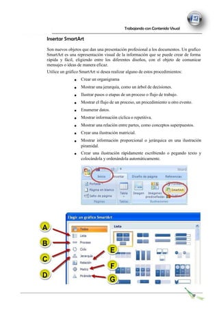 Trabajando con Contenido Visual
Insertar SmartArt
Son nuevos objetos que dan una presentación profesional a los documentos. Un grafico
SmartArt es una representación visual de la información que se puede crear de forma
rápida y fácil, eligiendo entre los diferentes diseños, con el objeto de comunicar
mensajes o ideas de manera eficaz.
Utilice un gráfico SmartArt si desea realizar alguno de estos procedimientos:
Crear un organigrama
Mostrar una jerarquía, como un árbol de decisiones.
Ilustrar pasos o etapas de un proceso o flujo de trabajo.
Mostrar el flujo de un proceso, un procedimiento u otro evento.
Enumerar datos.
Mostrar información cíclica o repetitiva.
Mostrar una relación entre partes, como conceptos superpuestos.
Crear una ilustración matricial.
Mostrar información proporcional o jerárquica en una ilustración
piramidal.
Crear una ilustración rápidamente escribiendo o pegando texto y
colocándola y ordenándola automáticamente.
A
B
C
D
E
F
G
17
 