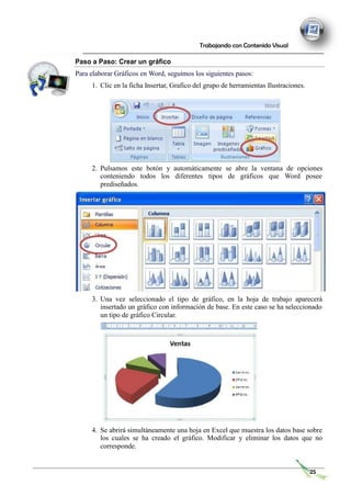 Trabajando con Contenido Visual
Paso a Paso: Crear un gráfico
Para elaborar Gráficos en Word, seguimos los siguientes pasos:
1. Clic en la ficha Insertar, Grafico del grupo de herramientas Ilustraciones.
2. Pulsamos este botón y automáticamente se abre la ventana de opciones
conteniendo todos los diferentes tipos de gráficos que Word posee
prediseñados.
3. Una vez seleccionado el tipo de gráfico, en la hoja de trabajo aparecerá
insertado un gráfico con información de base. En este caso se ha seleccionado
un tipo de gráfico Circular.
4. Se abrirá simultáneamente una hoja en Excel que muestra los datos base sobre
los cuales se ha creado el gráfico. Modificar y eliminar los datos que no
corresponde.
25
 