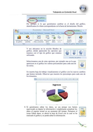 Trabajando con Contenido Visual
Por ejemplo si lo que quisiéramos cambiar es el diseño del gráfico,
identificamos la viñeta correspondiente en la barra de herramientas: Diseño
Y nos ubicamos en la sección Diseños de
gráfico, donde aparecerán las opciones que
tenemos con el tipo de gráfico que estamos
utilizando.
Seleccionamos una de estas opciones, por ejemplo una en la que
aparezcan en el gráfico los valores porcentuales para cada una de
las series.
En nuestra hoja de trabajo visualizaremos el gráfico con los nuevos cambios
que hemos incluido. Observar que muestra los porcentajes para cada uno de
los trimestres.
8. Si quisiéramos editar los datos, ya sea porque nos hemos
equivocado en digitar la información o simplemente actualizar los
datos al registro actual en un momento del tiempo. Pulsamos el
ícono Editar datos, se abrirá la hoja de Excel con la cual se ha
realizado el gráfico y se podrá editar la información.
27
 