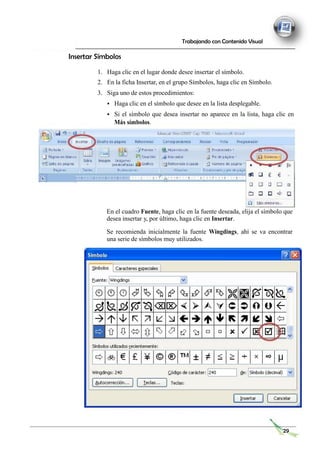 Trabajando con Contenido Visual
Insertar Símbolos
1. Haga clic en el lugar donde desee insertar el símbolo.
2. En la ficha Insertar, en el grupo Símbolos, haga clic en Símbolo.
3. Siga uno de estos procedimientos:
 Haga clic en el símbolo que desee en la lista desplegable.
 Si el símbolo que desea insertar no aparece en la lista, haga clic en
Más símbolos.
En el cuadro Fuente, haga clic en la fuente deseada, elija el símbolo que
desea insertar y, por último, haga clic en Insertar.
Se recomienda inicialmente la fuente Wingdings, ahí se va encontrar
una serie de símbolos muy utilizados.
29
 