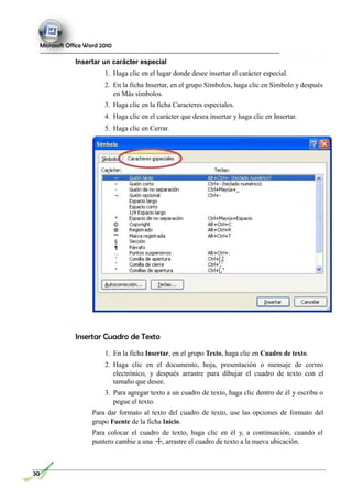 Microsoft Office Word 2010
Insertar un carácter especial
1. Haga clic en el lugar donde desee insertar el carácter especial.
2. En la ficha Insertar, en el grupo Símbolos, haga clic en Símbolo y después
en Más símbolos.
3. Haga clic en la ficha Caracteres especiales.
4. Haga clic en el carácter que desea insertar y haga clic en Insertar.
5. Haga clic en Cerrar.
Insertar Cuadro de Texto
1. En la ficha Insertar, en el grupo Texto, haga clic en Cuadro de texto.
2. Haga clic en el documento, hoja, presentación o mensaje de correo
electrónico, y después arrastre para dibujar el cuadro de texto con el
tamaño que desee.
3. Para agregar texto a un cuadro de texto, haga clic dentro de él y escriba o
pegue el texto.
Para dar formato al texto del cuadro de texto, use las opciones de formato del
grupo Fuente de la ficha Inicio.
Para colocar el cuadro de texto, haga clic en él y, a continuación, cuando el
puntero cambie a una , arrastre el cuadro de texto a la nueva ubicación.
30
 