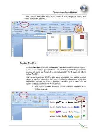 Trabajando con Contenido Visual
Puede cambiar o quitar el borde de un cuadro de texto o agregar relleno o un
efecto a un cuadro de texto.
Insertar WordArt
Mediante WordArt se pueden crear títulos y rótulos dentro de nuestra hoja de
cálculo. Sólo tenemos que introducir o seleccionar el texto al que queremos
aplicarle un estilo de WordArt y automáticamente Word creará un objeto
gráfico WordArt.
Una vez hemos aplicado WordArt a un texto, dejamos de tener texto y pasamos
a tener un gráfico, esto quiere decir que, por ejemplo, el corrector ortográfico
no detectará un error en un texto WordArt, y también que el texto WordArt
seguirá las reglas de alineación de los gráficos.
1. Para iniciar WordArt hacemos clic en el botón WordArt de la
pestaña Insertar.
31
 