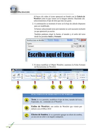 Microsoft Office Word 2010
Al hacer clic sobre el icono aparecerá un listado con la Galería de
WordArt como la que vemos en la imagen anterior. Haciendo clic
seleccionaremos el tipo de letra que más nos guste.
2. A continuación se mostrará el texto en la hoja de cálculo dispuesto
para ser modificado.
Si hemos seleccionado texto previamente no será necesario teclearlo
ya que aparecerá ya escrito.
También podemos elegir la fuente, el tamaño y el estilo del texto
desde las pestañas Inicio y Formato.
3. Si desea modificar el Objeto WordArt, usaremos la Ficha Formato
de Herramientas de WordArt.
A B C D E F
FICHA FORMATO DE HERRAMIENTAS DE WORDART
A
B
C
Texto, le va a permitir, modificar el tipo de letra, tamaño del texto,
Espaciado, etc.. contenido en el WordArt
Estilos de WordArt, son estilos de WordArt que vienen por
defecto con el Office 2010
Efectos de Sombra, le va a permitir agregar un efecto de sombra,
ya sea con un color o un ángulo cualquiera.
32
 