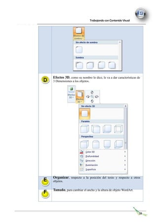 Trabajando con Contenido Visual
D
Efectos 3D, como su nombre lo dice, le va a dar características de
3 Dimensiones a los objetos.
E
F
Organizar, respecto a la posición del texto y respecto a otros
objetos.
Tamaño, para cambiar el ancho y la altura de objeto WordArt.
33
 