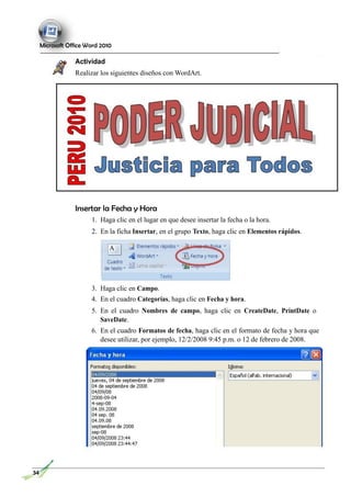 Microsoft Office Word 2010
Actividad
Realizar los siguientes diseños con WordArt.
Insertar la Fecha y Hora
1. Haga clic en el lugar en que desee insertar la fecha o la hora.
2. En la ficha Insertar, en el grupo Texto, haga clic en Elementos rápidos.
3. Haga clic en Campo.
4. En el cuadro Categorías, haga clic en Fecha y hora.
5. En el cuadro Nombres de campo, haga clic en CreateDate, PrintDate o
SaveDate.
6. En el cuadro Formatos de fecha, haga clic en el formato de fecha y hora que
desee utilizar, por ejemplo, 12/2/2008 9:45 p.m. o 12 de febrero de 2008.
34
 