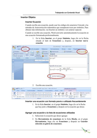 Trabajando con Contenido Visual
Insertar Objetos
Insertar Ecuación
Cuando escriba una ecuación, puede usar los códigos de caracteres Unicode y las
entradas de Autocorrección matemática que reemplazan texto por símbolos. Para
obtener más información, vea Insertar un símbolo o un carácter especial.
Cuando se escribe una ecuación, Word convierte automáticamente la ecuación en
una ecuación formateada profesionalmente.
1. En la ficha Insertar, en el grupo Símbolos, haga clic en la flecha
situada al lado de Ecuaciones y, después, en Insertar nueva
ecuación.
2. Escriba una ecuación.
Insertar una ecuación con formato previo o utilizado frecuentemente
1. En la ficha Insertar, en el grupo Símbolos, haga clic en la flecha
que hay junto a Ecuaciones y después en la ecuación que desee.
Agregar una ecuación a la lista de ecuaciones utilizadas
1. Seleccione la ecuación que desee agregar.
2. En Herramientas de ecuaciones de la ficha Diseño, en el grupo
Herramientas, haga clic en Ecuaciones y después en Guardar
selección en galería de ecuaciones.
35
 