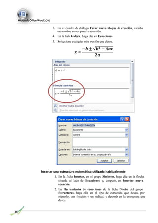 Microsoft Office Word 2010
3. En el cuadro de diálogo Crear nuevo bloque de creación, escriba
un nombre nuevo para la ecuación.
4. En la lista Galería, haga clic en Ecuaciones.
5. Seleccione cualquier otra opción que desee.
Insertar una estructura matemática utilizada habitualmente
1. En la ficha Insertar, en el grupo Símbolos, haga clic en la flecha
situada al lado de Ecuaciones y, después, en Insertar nueva
ecuación.
2. En Herramientas de ecuaciones de la ficha Diseño del grupo
Estructuras, haga clic en el tipo de estructura que desea, por
ejemplo, una fracción o un radical, y después en la estructura que
desea.
36
 