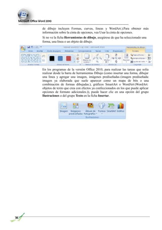 Microsoft Office Word 2010
de dibujo incluyen Formas, curvas, líneas y WordArt.).Para obtener más
información sobre la cinta de opciones, vea Usar la cinta de opciones.
Si no ve la ficha Herramientas de dibujo, asegúrese de que ha seleccionado una
forma, una línea o un objeto de dibujo.
En los programas de la versión Office 2010, para realizar las tareas que solía
realizar desde la barra de herramientas Dibujo (como insertar una forma, dibujar
una línea y agregar una imagen, imágenes prediseñadas (imagen prediseñada:
imagen ya elaborada que suele aparecer como un mapa de bits o una
combinación de formas dibujadas.), gráficos SmartArt o WordArt (WordArt:
objetos de texto que crea con efectos ya confeccionados en los que puede aplicar
opciones de formato adicionales.)), puede hacer clic en una opción del grupo
Ilustraciones o del grupo Texto en la ficha Insertar.
38
 