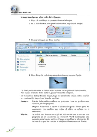 Microsoft Office Word 2010
Imágenes externas y formato de imágenes
1. Haga clic en el lugar en que desee insertar la imagen.
2. En la ficha Insertar, en el grupo Ilustraciones, haga clic en Imagen.
3. Busque la imagen que desee insertar.
4. Haga doble clic en la imagen que desee insertar, ejemplo Aguila.
De forma predeterminada, Microsoft Word incrusta las imágenes en los documento.
Para reducir el tamaño de los archivos, puede vincular las imágenes.
En el cuadro de diálogo Insertar imagen, haga clic en la flecha situada junto a Insertar
y, a continuación, haga clic en Vincular a archivo.
Incrustar: Insertar información creada en un programa, como un gráfico o una
ecuación, en otro programa.
Después de incrustar el objeto, la información pasa a formar parte del
documento. Los cambios que realice al objeto se reflejan en el
documento.
Vínculo: Se utiliza para insertar una copia de información que se crea en otro
programa en un documento de Microsoft Word manteniendo una
conexión entre los dos archivos. Cuando se modifica la información del
archivo de origen, los cambios se reflejan en el documento de destino.
6
 