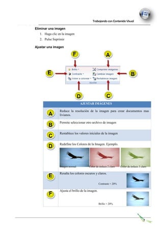 Eliminar una imagen
1. Haga clic en la imagen
2. Pulse Suprimir
Ajustar una imagen
Trabajando con Contenido Visual
A
B
D C
A
B
C
D
AJUSTAR IMÁGENES
Reduce la resolución de la imagen para crear documentos mas
livianos.
Permite seleccionar otro archivo de imagen
Restablece los valores iniciales de la imagen
Redefine los Colores de la Imagen. Ejemplo.
E
F
Imagen normal Color de énfasis 2 claro Color de énfasis 3 claro
Resalta los colores oscuros y claros.
Contraste + 20%
Ajusta el brillo de la imagen.
Brillo + 20%
7
F
E
 