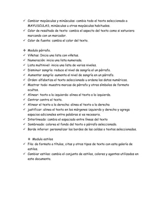  Cambiar mayúsculas y minúsculas: cambia todo el texto seleccionado a
MAYUSCULAS, minúsculas u otras mayúsculas habituales.
 Color de resaltado de texto: cambia el aspecto del texto como si estuviera
marcando con un marcador.
 Color de fuente: cambia el color del texto.
 Modulo párrafo.
 Viñetas: Inicia una lista con viñetas.
 Numeración: inicia una lista numerada.
 Lista multinivel: inicia una lista de varios niveles.
 Disminuir sangría: reduce el nivel de sangría el un párrafo.
 Aumentar sangría: aumenta el nivel de sangría en un párrafo.
 Orden: alfabetiza el texto seleccionado u ordena los datos numéricos.
 Mostrar todo: muestra marcas de párrafo y otros símbolos de formato
ocultos.
 Alinear: texto a la izquierda: alinea el texto a la izquierda.
 Centrar centra el texto.
 Alinear el texto a la derecha: alinea el texto a la derecha
 justificar: alinea el texto en los márgenes izquierdo y derecho y agrega
espacios adicionales entre palabras si es necesario.
 Interlineado: cambia el espaciado entre líneas del texto
 Sombreado: colorea el fondo del texto o párrafo seleccionado.
 Borde inferior: personalizar los bordes de las celdas o textos seleccionados.
 Modulo estilos
 Fila: da formato a títulos, citas y otros tipos de texto con esta galería de
estilos.
 Cambiar estilos: cambia el conjunto de estilos, colores y agentes utilizados en
este documento.

 