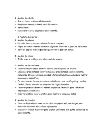  Módulo de edición
 Buscar: busca texto en el documento.
 Remplazar: remplaza texto en el documento.
 Seleccionar:
 selecciona texto u objetos en el documento.
3. Pestaña de insertar:
 Módulo de páginas
 Portada: inserta una portada con formato completo.
 Página en blanco: inserta una nueva página en blanco en la posición del cursor.
 Salto de página: inicia la página siguiente en la posición actual.
 Módulo de tablas
 Tabla: inserta o dibuja una tabla en el documento
 Módulo de ilustraciones
 Insertar imagen desde archivo: inserta una imagen de un archivo.
 Imágenes prediseñadas: inserta imágenes prediseñadas en el documento,
incluyendo dibujos, películas, sonidos o fotografías almacenadas para ilustrar
un concepto específico.
 Formas: inserta formas previamente diseñadas como rectángulos y círculos,
flechas, líneas, símbolos de diagrama de flujo y llamadas.
 Insertar grafico SmartArt: inserta un gráfico SmartArt para comunicar
información visualmente.
 Insertar gráfico: inserta grafico para ilustrar y comparar datos.
 Módulo de vínculos
 Insertar hipervínculo: crea un vínculo a una página web, una imagen, una
dirección de correo electrónico o programa.
 Marcador: crea un marcador para asignar un nombre a un punto específico de
un documento.

 