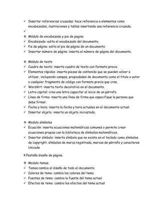  Insertar referencias cruzadas: hace referencia a elementos como
encabezados, ilustraciones y tablas insertando una referencia cruzada.

 Módulo de encabezado y pie de pagina
 Encabezado: edita el encabezado del documento.
 Pie de página: edita el pie de página de un documento
 Insertar número de página: inserta el número de página del documento.
 Módulo de texto
 Cuadro de texto: inserta cuadro de texto con formato previo.
 Elementos rápidos: inserta piezas de contenido que se pueden volver a
utilizar, incluyendo campos, propiedades de documento como el titulo o autor
o cualquier fragmento de código con formato previo que cree.
 WordArt: inserta texto decorativo en el documento.
 Letra capital: crea una letra capacitar al inicio de un párrafo.
 Línea de firma: inserta una línea de firma que especifique la persona que
debe firmar.
 Fecha y hora: inserta la fecha y hora actuales en el documento actual.
 Insertar objeto: inserta un objeto incrustado.
 Modulo símbolos
 Ecuación: inserta ecuaciones matemáticas comunes o permite crear
ecuaciones propias con la biblioteca de símbolos matemáticos.
 Insertar símbolo: inserta símbolo que no existe en el teclado como símbolos
de copyright, símbolos de marca registrada, marcas de párrafo y caracteres
Unicode
4.Pestaña diseño de página.
 Modulo temas.
 Temas:cambia el diseño de todo el documento
 Colores de tema: cambia los colores del tema
 Fuentes de tema: cambia la fuente del tema actual
 Efectos de tema: cambia los efectos del tema actual

 