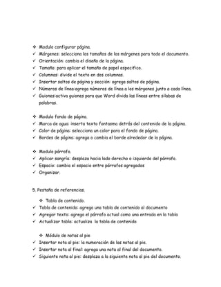  Modulo configurar página.
 Márgenes: selecciona los tamaños de los márgenes para todo el documento.
 Orientación: cambia el diseño de la página.
 Tamaño: para aplicar el tamaño de papel especifico.
 Columnas: divide el texto en dos columnas.
 Insertar saltos de página y sección: agrega saltos de página.
 Números de línea:agrega números de línea a los márgenes junto a cada línea.
 Guiones:activa guiones para que Word divida las líneas entre silabas de
palabras.
 Modulo fondo de página.
 Marca de agua: inserta texto fantasma detrás del contenido de la página.
 Color de página: selecciona un color para el fondo de página.
 Bordes de página: agrega o cambia el borde alrededor de la página.
 Modulo párrafo.
 Aplicar sangría: desplaza hacia lado derecho o izquierdo del párrafo.
 Espacio: cambia el espacio entre párrafos agregados
 Organizar.

5. Pestaña de referencias.
 Tabla de contenido.
 Tabla de contenido: agrega una tabla de contenido al documento
 Agregar texto: agrega el párrafo actual como una entrada en la tabla
 Actualizar tabla: actualiza la tabla de contenido
 Módulo de notas al pie
 Insertar nota al pie: la numeración de las notas al pie.
 Insertar nota al final: agrega una nota al final del documento.
 Siguiente nota al pie: desplaza a la siguiente nota al pie del documento.

 