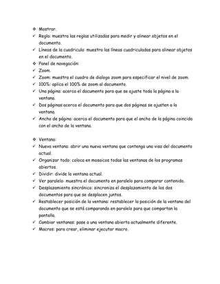  Mostrar.
 Regla: muestra las reglas utilizadas para medir y alinear objetos en el
documento.
 Líneas de la cuadricula: muestra las líneas cuadriculadas para alinear objetos
en el documento.
 Panel de navegación:
 Zoom.
 Zoom: muestra el cuadro de dialogo zoom para especificar el nivel de zoom.
 100%: aplica el 100% de zoom al documento.
 Una página: acerca el documento para que se ajuste toda la página a la
ventana.
 Dos páginas:acerca el documento para que dos páginas se ajusten a la
ventana.
 Ancho de página: acerca el documento para que el ancho de la página coincida
con el ancho de la ventana.
 Ventana:
 Nueva ventana: abrir una nueva ventana que contenga una visa del documento
actual.
 Organizar todo: coloca en mosaicos todas las ventanas de los programas
abiertos.
 Dividir: divide la ventana actual.
 Ver paralelo: muestra el documento en paralelo para comparar contenido.
 Desplazamiento sincrónico: sincroniza el desplazamiento de los dos
documentos para que se desplacen juntos.
 Restablecer posición de la ventana: restablecer la posición de la ventana del
documento que se está comparando en paralelo para que compartan la
pantalla.
 Cambiar ventanas: pase a una ventana abierta actualmente diferente.
 Macros: para crear, eliminar ejecutar macro.

 