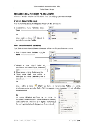 Manual Prático Microsoft® Word 2003
Pedro Filipe C. Jesus
w w w . p e d r o j e s u s . n e t P á g i n a | 11
OPERAÇÕES COM FICHEIROS / DOCUMENTOS
Ao iniciar o Word, é utilizado um documento vazio com a designação “Documento1”.
Criar um documento novo
Para criar um novo documento pode utilizar um dos processos:
1. Seleccione no menu Ficheiro a opção
Novo
ou
clique sobre o ícone (Novo) da
barra de ferramentas Padrão.
Abrir um documento existente
Para abrir um documento já existente pode utilizar um dos seguintes processos:
1. Seleccione no menu Ficheiro a opção
Abrir.
2. Indique o local (pasta) onde se
encontra o documento que pretende
abrir.
3. Clique sobre o nome do documento
4. Clique sobre Abrir para validar a
operação ou sobre Cancelar para a
abandonar.
ou
clique sobre o ícone (Abrir) da barra de ferramentas Padrão ou prima,
simultaneamente, as teclas Ctrl e F12. Em seguida, repita os passos 2, 3 e 4 referidos
anteriormente.
ou
no menu Ficheiro verifique se os nome do
documento se encontra na parte inferior do mesmo,
Se tal acontecer, seleccione-o ou digite o número que
lhe corresponde (situado à esquerda do seu nome).
 