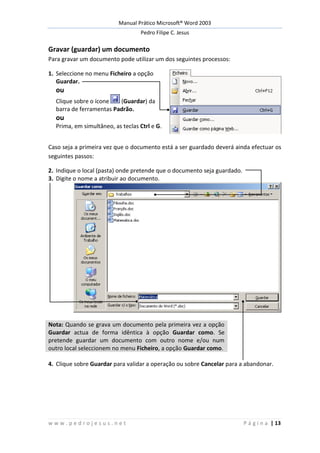 Manual Prático Microsoft® Word 2003
Pedro Filipe C. Jesus
w w w . p e d r o j e s u s . n e t P á g i n a | 13
Gravar (guardar) um documento
Para gravar um documento pode utilizar um dos seguintes processos:
1. Seleccione no menu Ficheiro a opção
Guardar.
ou
Clique sobre o ícone (Guardar) da
barra de ferramentas Padrão.
ou
Prima, em simultâneo, as teclas Ctrl e G.
Caso seja a primeira vez que o documento está a ser guardado deverá ainda efectuar os
seguintes passos:
2. Indique o local (pasta) onde pretende que o documento seja guardado.
3. Digite o nome a atribuir ao documento.
Nota: Quando se grava um documento pela primeira vez a opção
Guardar actua de forma idêntica à opção Guardar como. Se
pretende guardar um documento com outro nome e/ou num
outro local seleccionem no menu Ficheiro, a opção Guardar como.
4. Clique sobre Guardar para validar a operação ou sobre Cancelar para a abandonar.
 