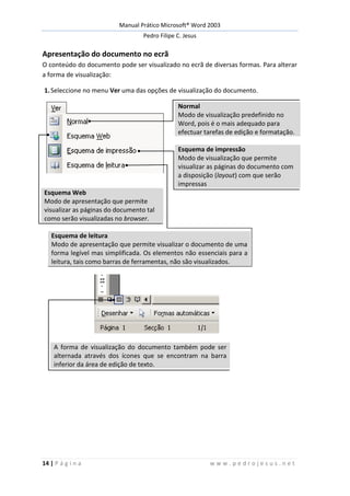 Manual Prático Microsoft® Word 2003
Pedro Filipe C. Jesus
14 | P á g i n a w w w . p e d r o j e s u s . n e t
Apresentação do documento no ecrã
O conteúdo do documento pode ser visualizado no ecrã de diversas formas. Para alterar
a forma de visualização:
1.Seleccione no menu Ver uma das opções de visualização do documento.
Normal
Modo de visualização predefinido no
Word, pois é o mais adequado para
efectuar tarefas de edição e formatação.
Esquema de impressão
Modo de visualização que permite
visualizar as páginas do documento com
a disposição (layout) com que serão
impressas
Esquema Web
Modo de apresentação que permite
visualizar as páginas do documento tal
como serão visualizadas no browser.
Esquema de leitura
Modo de apresentação que permite visualizar o documento de uma
forma legível mas simplificada. Os elementos não essenciais para a
leitura, tais como barras de ferramentas, não são visualizados.
A forma de visualização do documento também pode ser
alternada através dos ícones que se encontram na barra
inferior da área de edição de texto.
 