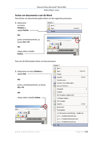 Manual Prático Microsoft® Word 2003
Pedro Filipe C. Jesus
w w w . p e d r o j e s u s . n e t P á g i n a | 15
Fechar um documento e sair do Word
Para fechar um documento pode utilizar um dos seguintes processos:
1. Seleccione
no menu
Ficheiro a
opção Fechar.
ou
prima simultaneamente, as
teclas Ctrl e F4
ou
clique sobre o botão
Fechar.
Para sair do Word pode utilizar um dos processos:
1. Seleccione no menu Ficheiro a
opção Sair.
ou
prima, simultaneamente, as teclas
Alt e F4.
ou
clique sobre o botão Fechar.
 