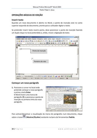 Manual Prático Microsoft® Word 2003
Pedro Filipe C. Jesus
16 | P á g i n a w w w . p e d r o j e s u s . n e t
OPERAÇÕES BÁSICAS DE EDIÇÃO
Inserir texto
Quando um novo documento é aberto no Word, o ponto de inserção está no canto
superior esquerdo do documento, pronto para o utilizador digitar o texto.
Se pretender inserir texto noutro ponto, deve posicionar o ponto de inserção fazendo
um duplo clique no local pretendido e, então, iniciar a digitação do texto.
Começar um novo parágrafo
1. Posicione o cursor no local onde
pretende começar o novo parágrafo
e prima a tecla Enter.
O Word insere uma marca de
parágrafo (¶) e posiciona o ponto de
inserção na primeira linha do novo
parágrafo.
Para activar/desactivar a visualização da marca de parágrafos num documento, clique
sobre o ícone (Mostrar/Ocultar) existente na barra de ferramentas Padrão.
Ponto de Inserção
Ponteiro do rato
 