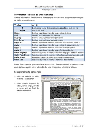 Manual Prático Microsoft® Word 2003
Pedro Filipe C. Jesus
w w w . p e d r o j e s u s . n e t P á g i n a | 17
Movimentar-se dentro de um documento
Para se movimentar no documento pode sempre utilizar o rato e algumas combinações
de teclas, nomeadamente:
Teclas Acção


Deslocam o ponto de inserção uma posição de cada vez no
sentido da seta.
Home Desloca o ponto de inserção para o início da linha
End Desloca o cursor para o fim da linha
Page Up Desloca uma página de texto para cima
Page Down Desloca uma página de texto para baixo
Ctrl +  Desloca o ponto de inserção para o início da próxima palavra
Ctrl +  Desloca o ponto de inserção para o início da palavra anterior
Ctrl +  Desloca o ponto de inserção para o início do parágrafo
Ctrl +  Desloca o ponto de inserção para o fim do parágrafo
Ctrl + Page Up Posiciona o ponto de inserção no início da página de texto do ecrã
Ctrl + Page Down Posiciona o ponto de inserção no final da página de texto do ecrã
Ctrl + Home Posiciona o ponto de inserção no início do documento
Ctrl + End Posiciona o ponto de inserção no fim do documento
Para o Word executar qualquer alteração num texto, é necessário indicar qual o texto ou
parte do texto que irá sofrer alteração. Ou seja, é necessário seleccionar o texto.
Seleccionar texto com o rato
1. Posicione o cursor no inicio
do texto a seleccionar.
2. Prima o botão esquerdo do
rato e, sem o largar, arraste
o cursor até ao final do
texto a seleccionar.
 