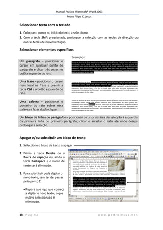 Manual Prático Microsoft® Word 2003
Pedro Filipe C. Jesus
18 | P á g i n a w w w . p e d r o j e s u s . n e t
Seleccionar texto com o teclado
1. Coloque o cursor no inicio do texto a seleccionar.
2. Com a tecla Shift pressionada, prolongue a selecção com as teclas de direcção ou
outras teclas de movimentação.
Seleccionar elementos específicos
Exemplos:
Um parágrafo – posicionar o
cursor em qualquer ponto do
parágrafo e clicar três vezes no
botão esquerdo do rato.
Tornou-se destino de férias popular principalmente devido à famosa Praia da Rocha e é também
considerada como cidade com grande potencial para apreciadores de pesca grossa (ex:
espadarte), entre outros desportos náuticos, como o jet ski, a vela, o windsurf, mergulho ou pesca
submarina. Nos últimos anos, a foz do rio Arade tem sido palco da prova portuguesa do
campeonato internacional de Fórmula 1 em motonáutica. Adicionalmente, Portimão também é
palco da passagem do Rali Dakar.
Uma frase – posicionar o cursor
num local na frase e premir a
tecla Ctrl e o botão esquerdo do
rato.
Tornou-se destino de férias popular principalmente devido à famosa Praia da Rocha e é também
considerada como cidade com grande potencial para apreciadores de pesca grossa (ex:
espadarte), entre outros desportos náuticos, como o jet ski, a vela, o windsurf, mergulho ou pesca
submarina. Nos últimos anos, a foz do rio Arade tem sido palco da prova portuguesa do
campeonato internacional de Fórmula 1 em motonáutica. Adicionalmente, Portimão também é
palco da passagem do Rali Dakar.
Uma palavra – posicionar o
ponteiro do rato sobre essa
palavra e fazer duplo clique.
Tornou-se destino de férias popular principalmente devido à famosa Praia da Rocha e é também
considerada como cidade com grande potencial para apreciadores de pesca grossa (ex:
espadarte), entre outros desportos náuticos, como o jet ski, a vela, o windsurf, mergulho ou pesca
submarina. Nos últimos anos, a foz do rio Arade tem sido palco da prova portuguesa do
campeonato internacional de Fórmula 1 em motonáutica. Adicionalmente, Portimão também é
palco da passagem do Rali Dakar.
Um bloco de linhas ou parágrafos – posicionar o cursor na área de selecção à esquerda
da primeira linha ou primeiro parágrafo; clicar e arrastar o rato até onde deseja
prolongar a selecção.
Apagar e/ou substituir um bloco de texto
1. Seleccione o bloco de texto a apagar
2. Prima a tecla Delete ou a
Barra de espaços ou ainda a
tecla Backspace e o bloco de
texto será eliminado.
3. Para substituir pode digitar o
novo texto, sem ter de passar
pelo ponto 2.
Repare que logo que começa
a digitar o novo texto, o que
estava seleccionado é
eliminado.
 