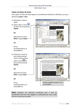 Manual Prático Microsoft® Word 2003
Pedro Filipe C. Jesus
w w w . p e d r o j e s u s . n e t P á g i n a | 19
Copiar um bloco de texto
Para copiar um bloco de texto segue-se o procedimento habitual no Windows, ou seja, a
técnica de copiar e colar.
1. Seleccionar o texto a
copiar
2. Clique sobre o ícone
da barra de ferramentas
Padrão
ou
Seleccionar no menu
Editar a opção Copiar
ou
Prima,
simultaneamente, as
teclas Ctrl e C.
3. Posicione o cursor no
local onde pretende
inserir o texto e clique
sobre o ícone da
barra de ferramentas
Padrão.
ou
Seleccione no menu
Editar a opção Colar
ou
Prima,
simultaneamente, as
teclas Ctrl e V.
O texto copiado mantêm-se no
local original.
Nota: Enquanto um elemento transferido para a área de
transferência não tiver sido apagado ou substituído por outro, pode
usar-se as vezes que se quiser.
 