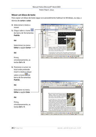Manual Prático Microsoft® Word 2003
Pedro Filipe C. Jesus
20 | P á g i n a w w w . p e d r o j e s u s . n e t
Mover um bloco de texto
Para copiar um bloco de texto segue-se o procedimento habitual no Windows, ou seja, a
técnica de cortar e colar.
4. Seleccionar o texto a
mover
5. Clique sobre o ícone
da barra de ferramentas
Padrão
ou
Seleccionar no menu
Editar a opção Cortar
ou
Prima,
simultaneamente, as
teclas Ctrl e X.
6. Posicione o cursor no
local onde pretende
inserir o texto e clique
sobre o ícone da
barra de ferramentas
Padrão.
ou
Seleccione no menu
Editar a opção Colar
ou
Prima,
simultaneamente, as
teclas Ctrl e V.
 