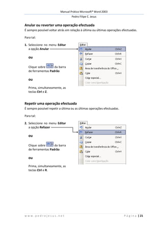 Manual Prático Microsoft® Word 2003
Pedro Filipe C. Jesus
w w w . p e d r o j e s u s . n e t P á g i n a | 21
Anular ou reverter uma operação efectuada
É sempre possível voltar atrás em relação à última ou últimas operações efectuadas.
Para tal:
1. Seleccione no menu Editar
a opção Anular
ou
Clique sobre da barra
de ferramentas Padrão
ou
Prima, simultaneamente, as
teclas Ctrl e Z.
Repetir uma operação efectuada
É sempre possível repetir a última ou as últimas operações efectuadas.
Para tal:
2. Seleccione no menu Editar
a opção Refazer
ou
Clique sobre da barra
de ferramentas Padrão
ou
Prima, simultaneamente, as
teclas Ctrl e R.
 