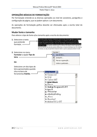 Manual Prático Microsoft® Word 2003
Pedro Filipe C. Jesus
22 | P á g i n a w w w . p e d r o j e s u s . n e t
OPERAÇÕES BÁSICAS DE FORMATAÇÃO
Por formatação entende-se as diversas operações ao nível de caracteres, parágrafos e
configuração da página, que se podem aplicar a um documento.
As operações de formatação gráfica deverão ser efectuadas após a escrita total do
documento.
Mudar fonte e tamanho
Para alterar o tipo de fonte e/ou tamanho após a escrita do documento:
1. Seleccione o texto
que pretende
formatar.
Entre estes estão conceitos imateriais como os ritos, livros sagrados e a cultura. O
mito é usualmente utilizado na arqueologia e na história como uma pista da
verdade que poderá esconder. Esta nova percepção contemporânea do mito
motivou a ciência arqueológica a buscar novos dados nos territórios descritos nos
relatos bíblicos. Da mesma maneira que os critérios de espaço variam segundo os
diversos pontos de vista de autores diferentes, o mesmo acontece com os critérios
do tempo, ou seja, do período temporal sobre o qual as pesquisas devem incidir.
2. Seleccione no menu
Formatar a opção Tipo de
letra
ou
Seleccione um dos tipos de
letra apresentados quando
clica na barra de
ferramentas Padrão.
 