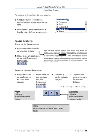 Manual Prático Microsoft® Word 2003
Pedro Filipe C. Jesus
w w w . p e d r o j e s u s . n e t P á g i n a | 23
Para alterar o tipo de letra durante a escrita:
1. Coloque o cursor no local onde
pretende começar com outro tipo de
letra.
2. Seleccione na barra de ferramentas
Padrão o tipo de letra que pretende.
Realçar caracteres
Após a escrita do documento:
1. Seleccione com o cursor os
caracteres a destacar. Entre estes estão conceitos imateriais como os ritos, livros sagrados e a
cultura. O mito é usualmente utilizado na arqueologia e na história como uma
pista da verdade que poderá esconder. Esta nova percepção contemporânea
do mito motivou a ciência arqueológica a buscar novos dados nos territórios
descritos nos relatos bíblicos. Da mesma maneira que os critérios de espaço
variam segundo os diversos pontos de vista de autores diferentes, o mesmo
acontece com os critérios do tempo, ou seja, do período temporal sobre o qual
as pesquisas devem incidir.
2. Clique sobre um dos ícones
da barra de ferramentas
Formatação.
Durante a escrita do documento:
1. Coloque o cursor
no local onde vai
escrever texto
realçado
2. Clique sobre um
dos ícones da
barra de
ferramentas
Formatação
3. Continue a
escrita do texto
realçado
4. Clique sobre o
ícone activo para
desactivar o
destaque
5. Continue a escrita do texto.
Negro
Utiliza-se
especialmente em
títulos.
Sublinhado
Utiliza-se
especialmente no
corpo do texto.
Itálico
Utiliza-se especialmente no corpo do
texto.
 