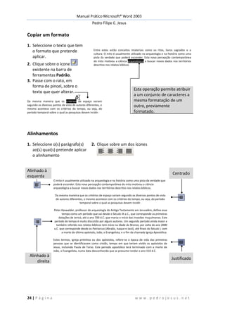 Manual Prático Microsoft® Word 2003
Pedro Filipe C. Jesus
24 | P á g i n a w w w . p e d r o j e s u s . n e t
Copiar um formato
1. Seleccione o texto que tem
o formato que pretende
aplicar.
Entre estes estão conceitos imateriais como os ritos, livros sagrados e a
cultura. O mito é usualmente utilizado na arqueologia e na história como uma
pista da verdade que poderá esconder. Esta nova percepção contemporânea
do mito motivou a ciência arqueológica a buscar novos dados nos territórios
descritos nos relatos bíblicos2. Clique sobre o ícone
existente na barra de
ferramentas Padrão.
3. Passe com o rato, em
forma de pincel, sobre o
texto que quer alterar.
Esta operação permite atribuir
a um conjunto de caracteres a
mesma formatação de um
outro, previamente
formatado.
Da mesma maneira que os critérios de espaço variam
segundo os diversos pontos de vista de autores diferentes, o
mesmo acontece com os critérios do tempo, ou seja, do
período temporal sobre o qual as pesquisas devem incidir.
Alinhamentos
1. Seleccione o(s) parágrafo(s)
ao(s) quai(s) pretende aplicar
o alinhamento
2. Clique sobre um dos ícones
Alinhado à
esquerda
Centrado
O mito é usualmente utilizado na arqueologia e na história como uma pista da verdade que
poderá esconder. Esta nova percepção contemporânea do mito motivou a ciência
arqueológica a buscar novos dados nos territórios descritos nos relatos bíblicos.
Da mesma maneira que os critérios de espaço variam segundo os diversos pontos de vista
de autores diferentes, o mesmo acontece com os critérios do tempo, ou seja, do período
temporal sobre o qual as pesquisas devem incidir.
Peter Kaswalder, professor de arqueologia do Antigo Testamento em Jerusalém, define esse
tempo como um período que vai desde o Século IX a.C., que corresponde às primeiras
datações de Jericó, até o ano 700 d.C. que marca o início das invasões muçulmanas. Este
período de tempo é muito discutido por alguns autores. Um segundo período ainda maior e
também referido nos relatos bíblicos tem início na Idade do Bronze, por volta do ano 2000
a.C. que corresponde desde os Patriarcas (Abraão, Isaque e Jacó), até finais do Século I, com
a morte do último apóstolo, João, o Evangelista, e o fim da chamada Igreja Apostólica.
Estes termos, igreja primitiva ou dos apóstolos, refere-se à época de vida das primeiras
pessoas que se identificavam como cristãs, tempo em que teriam vivido os apóstolos de
Jesus, incluindo Paulo de Tarso. Este período apostólico terá terminado com a morte de
João, o Evangelista, numa data desconhecida que se presume rondar o ano 110 d.C.
Alinhado à
direita
Justificado
 