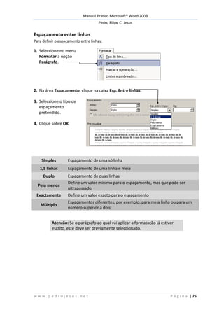 Manual Prático Microsoft® Word 2003
Pedro Filipe C. Jesus
w w w . p e d r o j e s u s . n e t P á g i n a | 25
Espaçamento entre linhas
Para definir o espaçamento entre linhas:
1. Seleccione no menu
Formatar a opção
Parágrafo.
2. Na área Espaçamento, clique na caixa Esp. Entre linhas.
3. Seleccione o tipo de
espaçamento
pretendido.
4. Clique sobre OK.
Simples Espaçamento de uma só linha
1,5 linhas Espaçamento de uma linha e meia
Duplo Espaçamento de duas linhas
Pelo menos
Define um valor mínimo para o espaçamento, mas que pode ser
ultrapassado
Exactamente Define um valor exacto para o espaçamento
Múltiplo
Espaçamentos diferentes, por exemplo, para meia linha ou para um
número superior a dois
Atenção: Se o parágrafo ao qual vai aplicar a formatação já estiver
escrito, este deve ser previamente seleccionado.
 