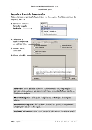 Manual Prático Microsoft® Word 2003
Pedro Filipe C. Jesus
26 | P á g i n a w w w . p e d r o j e s u s . n e t
Controlar a disposição dos parágrafos
Pode evitar que um parágrafo fique dividido em duas páginas (final de uma e início da
seguinte). Para tal:
1. Seleccione no menu
Formatar a opção
Parágrafo.
2. Seleccione o
separador Quebras
de página e linha.
3. Active a opção
adequada.
4. Clique sobre OK.
Controlo de linhas isoladas - evita que a última linha de um parágrafo passe
para aproxima página, ou que a primeira linha de um parágrafo fique sozinha no
fundo de uma página.
Manter linhas juntas – evita que o parágrafo seja cortado pela mudança de
página.
Manter como o seguinte – evita que seja inserida uma quebra de página entre
um parágrafo e o que se lhe segue.
Quebra de página antes - insere uma quebra de página antes de cada parágrafo.
 