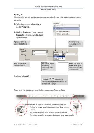 Manual Prático Microsoft® Word 2003
Pedro Filipe C. Jesus
w w w . p e d r o j e s u s . n e t P á g i n a | 27
Avanços
São entradas, recuos ou deslocamentos nos parágrafos em relação às margens normais
do texto.
1. Seleccione no menu Formatar a
opção Parágrafo.
2. Na área de Avanço, clique na caixa
Especial e seleccione um dos tipos
apresentados.
Aplicar avanço à
esquerda do texto
Aplicar avanço
apenas à primeira
linha
Aplicar avanço à
direita do texto
Retirar ou anular
um avanço
anteriormente
aplicado
Aplicar um avanço
a todo o parágrafo,
com a exclusão da
primeira linha
3. Clique sobre OK.
Os ícones da barra de
ferramentas permitem diminuir ou
aumentar o avanço.
Pode controlar os avanços através de marcas específicas na régua
Refere-se apenas à primeira linha do parágrafo.
Refere-se ao parágrafo, com excepção da primeira
linha.
Permite manipular o parágrafo na sua totalidade.
Permite manipular a margem direita de todo o parágrafo
 
