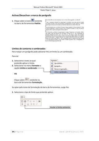 Manual Prático Microsoft® Word 2003
Pedro Filipe C. Jesus
28 | P á g i n a w w w . p e d r o j e s u s . n e t
Activar/Desactivar a marca de parágrafo
1. Clique sobre o ícone existente
na barra de ferramentas Padrão.
Limites de contorno e sombreados
Para realçar um parágrafo pode adicionar-lhe um limite ou um sombreado.
Para tal:
1. Seleccione o texto ao qual
pretende aplicar o limite.
2. Seleccionar no menu Formatar a
opção Limites e sombreado
ou
Clique sobre existente na
barra de ferramentas Formatação.
Se optar pelo ícone de formatação da barra de ferramentas, surge-lhe:
1. Seleccione o tipo de limite que pretende aplicar.
Anular o limite existente
 