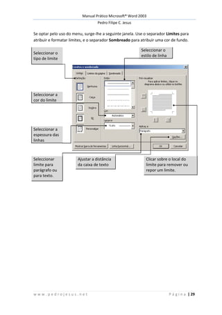 Manual Prático Microsoft® Word 2003
Pedro Filipe C. Jesus
w w w . p e d r o j e s u s . n e t P á g i n a | 29
Se optar pelo uso do menu, surge-lhe a seguinte janela. Use o separador Limites para
atribuir e formatar limites, e o separador Sombreado para atribuir uma cor de fundo.
Seleccionar o
tipo de limite
Seleccionar o
estilo de linha
Seleccionar a
cor do limite
Seleccionar a
espessura das
linhas
Seleccionar
limite para
parágrafo ou
para texto.
Ajustar a distância
da caixa de texto
Clicar sobre o local do
limite para remover ou
repor um limite.
 
