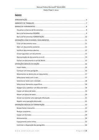 Manual Prático Microsoft® Word 2003
Pedro Filipe C. Jesus
w w w . p e d r o j e s u s . n e t P á g i n a | 3
ÍNDICE
APRESENTAÇÃO................................................................................................................................6
AMBIENTE DE TRABALHO.................................................................................................................7
BARRAS DE FERRAMENTAS ..............................................................................................................8
Visualizar as barras de ferramentas .............................................................................................8
Barra de ferramentas PADRÃO.....................................................................................................9
Barra de ferramentas FORMATAÇÃO.........................................................................................10
OPERAÇÕES COM FICHEIROS / DOCUMENTOS..............................................................................11
Criar um documento novo .........................................................................................................11
Abrir um documento existente ..................................................................................................11
Verificar documentos abertos....................................................................................................12
Gravar (guardar) um documento ...............................................................................................13
Apresentação do documento no ecrã........................................................................................14
Fechar um documento e sair do Word.......................................................................................15
OPERAÇÕES BÁSICAS DE EDIÇÃO ...................................................................................................16
Inserir texto ................................................................................................................................16
Começar um novo parágrafo......................................................................................................16
Movimentar-se dentro de um documento ................................................................................17
Seleccionar texto com o rato......................................................................................................17
Seleccionar texto com o teclado ................................................................................................18
Seleccionar elementos específicos.............................................................................................18
Apagar e/ou substituir um bloco de texto .................................................................................18
Copiar um bloco de texto...........................................................................................................19
Mover um bloco de texto...........................................................................................................20
Anular ou reverter uma operação efectuada.............................................................................21
Repetir uma operação efectuada...............................................................................................21
OPERAÇÕES BÁSICAS DE FORMATAÇÃO........................................................................................22
Mudar fonte e tamanho.............................................................................................................22
Realçar caracteres ......................................................................................................................23
Copiar um formato.....................................................................................................................24
Alinhamentos .............................................................................................................................24
Espaçamento entre linhas..........................................................................................................25
Controlar a disposição dos parágrafos.......................................................................................26
 