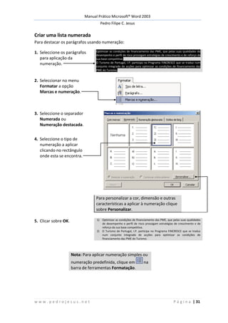 Manual Prático Microsoft® Word 2003
Pedro Filipe C. Jesus
w w w . p e d r o j e s u s . n e t P á g i n a | 31
Criar uma lista numerada
Para destacar os parágrafos usando numeração:
1. Seleccione os parágrafos
para aplicação da
numeração.
Optimizar as condições de financiamento das PME, que pelas suas qualidades de
desempenho e perfil de risco prossigam estratégias de crescimento e de reforço da
sua base competitiva.
O Turismo de Portugal, I.P. participa no Programa FINCRESCE que se traduz num
conjunto integrado de acções para optimizar as condições de financiamento das
PME do Turismo.
2. Seleccionar no menu
Formatar a opção
Marcas e numeração.
3. Seleccione o separador
Numerada ou
Numeração destacada.
4. Seleccione o tipo de
numeração a aplicar
clicando no rectângulo
onde esta se encontra.
Para personalizar a cor, dimensão e outras
características a aplicar à numeração clique
sobre Personalizar.
5. Clicar sobre OK. 1) Optimizar as condições de financiamento das PME, que pelas suas qualidades
de desempenho e perfil de risco prossigam estratégias de crescimento e de
reforço da sua base competitiva.
2) O Turismo de Portugal, I.P. participa no Programa FINCRESCE que se traduz
num conjunto integrado de acções para optimizar as condições de
financiamento das PME do Turismo.
Nota: Para aplicar numeração simples ou
numeração predefinida, clique em na
barra de ferramentas Formatação.
 