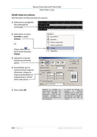 Manual Prático Microsoft® Word 2003
Pedro Filipe C. Jesus
32 | P á g i n a w w w . p e d r o j e s u s . n e t
Dividir texto em colunas
Para formatar um bloco de texto em colunas:
1. Seleccione os parágrafos
para aplicação da
numeração.
Optimizar as condições de financiamento das PME, que pelas suas qualidades de
desempenho e perfil de risco prossigam estratégias de crescimento e de reforço da
sua base competitiva.
O Turismo de Portugal, I.P. participa no Programa FINCRESCE que se traduz num
conjunto integrado de acções para optimizar as condições de financiamento das
PME do Turismo.
2. Seleccionar no menu
Formatar a opção
Colunas.
ou
Clique sobre na
barra de ferramentas
Padrão.
3. Seleccione o tipo de
divisão que pretende
aplicar.
4. Se pretender que as
colunas tenham larguras
diferentes, indique as
larguras pretendidas e o
espaçamento a manter
entre cada coluna.
5. Clicar sobre OK. Optimizar as condições de
financiamento das PME, que
pelas suas qualidades de
desempenho e perfil de risco
prossigam estratégias de
crescimento e de reforço da sua
base competitiva.
O Turismo de Portugal, I.P.
participa no Programa
FINCRESCE que se traduz num
conjunto integrado de acções
para optimizar as condições de
financiamento das PME do
Turismo.
 