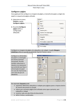 Manual Prático Microsoft® Word 2003
Pedro Filipe C. Jesus
w w w . p e d r o j e s u s . n e t P á g i n a | 33
Configurar a página
Esta opção permite configurar as margens da página, o tamanho do papel, a origem do
papel e o esquema de página utilizado.
1. Seleccione no menu
Ficheiro a opção
Configurar página.
2. Na janela Configurar
página defina a
configuração
adequada.
Configurar as margens da página, do cabeçalho e do rodapé. A opção Margens
simétricas utiliza-se quando se pretende imprimir frente e verso.
Configurar as dimensões
do papel e a orientação
do mesmo (vertical/
horizontal). Permite
também seleccionar o
tabuleiro da impressora
que pretende que faça a
alimentação de papel
(no caso de impressoras
com mais do que um
tabuleiro).
No separador Esquema pode:
especificar diferentes cabeçalhos e rodapés para páginas pares e impares dentro
do mesmo documento ou secção
indicar que a primeira página será utilizada como capa e portanto, sem
cabeçalho e rodapé
numerar cada uma das linhas do documento
definir limites e sombreados
 