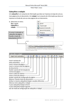 Manual Prático Microsoft® Word 2003
Pedro Filipe C. Jesus
34 | P á g i n a w w w . p e d r o j e s u s . n e t
Cabeçalhos e rodapés
Um cabeçalho é um conjunto de informação que deve ser impressa no topo de uma ou
mais páginas de um documento. Um rodapé é um conjunto de informação que deve ser
impressa no fundo de uma ou mais páginas de um documento.
1. Seleccione no menu
Ver a opção
Cabeçalho e
rodapé.
O cursor é colocado no
cabeçalho da página,
ficando o texto do
documento inactivo.
Inserir variáveis de
texto automático
Inserir número da página
Inserir o número total de páginas
do documento
Aceder à janela de formatação do
número de página
Inserir a data do sistema
Inserir a hora do sistema
Aceder à janela de configuração de página
Mostrar / Ocultar texto do documento
Atribuir o mesmo cabeçalho/rodapé a secções diferentes
Alternar entre cabeçalho e rodapé
Ir para cabeçalho/rodapé anterior
Ir para cabeçalho/rodapé seguinte
Sair do modo de configuração do cabeçalho e rodapé
 