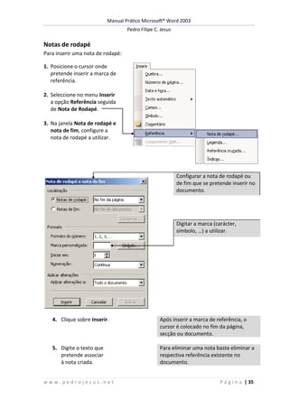 Manual Prático Microsoft® Word 2003
Pedro Filipe C. Jesus
w w w . p e d r o j e s u s . n e t P á g i n a | 35
Notas de rodapé
Para inserir uma nota de rodapé:
1. Posicione o cursor onde
pretende inserir a marca de
referência.
2. Seleccione no menu Inserir
a opção Referência seguida
de Nota de Rodapé.
3. Na janela Nota de rodapé e
nota de fim, configure a
nota de rodapé a utilizar.
Configurar a nota de rodapé ou
de fim que se pretende inserir no
documento.
Digitar a marca (carácter,
símbolo, …) a utilizar.
4. Clique sobre Inserir. Após inserir a marca de referência, o
cursor é colocado no fim da página,
secção ou documento.
5. Digite o texto que
pretende associar
à nota criada.
Para eliminar uma nota basta eliminar a
respectiva referência existente no
documento.
 