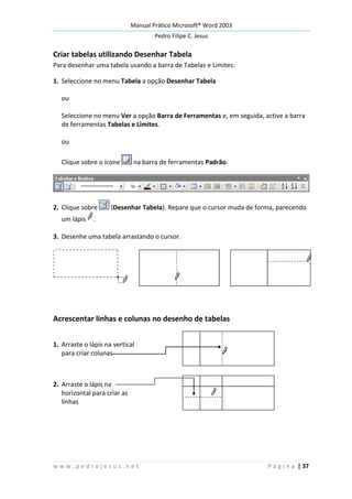 Manual Prático Microsoft® Word 2003
Pedro Filipe C. Jesus
w w w . p e d r o j e s u s . n e t P á g i n a | 37
Criar tabelas utilizando Desenhar Tabela
Para desenhar uma tabela usando a barra de Tabelas e Limites:
1. Seleccione no menu Tabela a opção Desenhar Tabela
ou
Seleccione no menu Ver a opção Barra de Ferramentas e, em seguida, active a barra
de ferramentas Tabelas e Limites.
ou
Clique sobre o ícone na barra de ferramentas Padrão.
2. Clique sobre (Desenhar Tabela). Repare que o cursor muda de forma, parecendo
um lápis .
3. Desenhe uma tabela arrastando o cursor.
Acrescentar linhas e colunas no desenho de tabelas
1. Arraste o lápis na vertical
para criar colunas
2. Arraste o lápis na
horizontal para criar as
linhas
 
