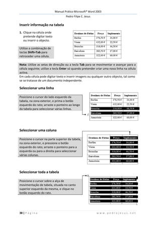 Manual Prático Microsoft® Word 2003
Pedro Filipe C. Jesus
38 | P á g i n a w w w . p e d r o j e s u s . n e t
Inserir informação na tabela
1. Clique na célula onde
pretende digitar texto
ou inserir o objecto.
Utilize a combinação de
teclas Shift+Tab para
retroceder uma célula.
Nota: Utilize as setas de direcção ou a tecla Tab para se movimentar e avançar para a
célula seguinte; utilize a tecla Enter só quando pretender criar uma nova linha na célula
activa.
Em cada célula pode digitar texto e inserir imagens ou qualquer outro objecto, tal como
se se tratasse de um documento independente.
Seleccionar uma linha
Posicione o cursor do lado esquerdo da
tabela, na zona exterior, e prima o botão
esquerdo do rato; arraste o ponteiro ao longo
da tabela para seleccionar várias linhas.
Seleccionar uma coluna
Posicione o cursor na parte superior da tabela,
na zona exterior, e pressione o botão
esquerdo do rato; arraste o ponteiro para a
esquerda ou para a direita para seleccionar
várias colunas.
Seleccionar toda a tabela
Posicione o cursor sobre a alça de
movimentação de tabela, situada no canto
superior esquerdo da mesma, e clique no
botão esquerdo do rato.
 