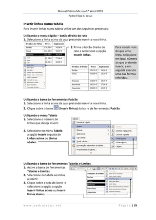 Manual Prático Microsoft® Word 2003
Pedro Filipe C. Jesus
w w w . p e d r o j e s u s . n e t P á g i n a | 39
Inserir linhas numa tabela
Para inserir linhas numa tabela utilize um dos seguintes processos:
Utilizando o menu rápido – botão direito do rato
1. Seleccione a linha acima da qual pretende inserir a nova linha.
2. Prima o botão direito do
rato e seleccione a opção
Inserir linhas.
Para inserir mais
do que uma
linha, seleccione
em igual número
ao que pretende
inserir, e em
seguida execute
uma das formas
referidas.
Utilizando a barra de ferramentas Padrão
1. Seleccione a linha acima da qual pretende inserir a nova linha.
2. Clique sobre o ícone (Inserir linhas) da barra de ferramentas Padrão.
Utilizando o menu Tabela
1. Seleccione o número de
linhas que deseja inserir.
2. Seleccione no menu Tabela
a opção Inserir seguida de
Linhas acima ou Linhas
abaixo.
Utilizando a barra de ferramentas Tabelas e Limites
1. Active a barra de ferramentas
Tabelas e Limites.
2. Seleccione na tabela as linhas
a inserir.
3. Clique sobre a seta do ícone e
seleccione a opção a opção
Inserir linhas acima ou Inserir
linhas abaixo.
 