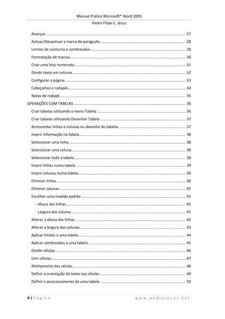 Manual Prático Microsoft® Word 2003
Pedro Filipe C. Jesus
4 | P á g i n a w w w . p e d r o j e s u s . n e t
Avanços...................................................................................................................................... 27
Activar/Desactivar a marca de parágrafo .................................................................................. 28
Limites de contorno e sombreados ........................................................................................... 28
Formatação de marcas............................................................................................................... 30
Criar uma lista numerada........................................................................................................... 31
Dividir texto em colunas ............................................................................................................ 32
Configurar a página.................................................................................................................... 33
Cabeçalhos e rodapés................................................................................................................ 34
Notas de rodapé......................................................................................................................... 35
OPERAÇÕES COM TABELAS............................................................................................................ 36
Criar tabelas utilizando o menu Tabela ..................................................................................... 36
Criar tabelas utilizando Desenhar Tabela .................................................................................. 37
Acrescentar linhas e colunas no desenho de tabelas................................................................ 37
Inserir informação na tabela...................................................................................................... 38
Seleccionar uma linha................................................................................................................ 38
Seleccionar uma coluna ............................................................................................................. 38
Seleccionar toda a tabela........................................................................................................... 38
Inserir linhas numa tabela ......................................................................................................... 39
Inserir colunas numa tabela....................................................................................................... 40
Eliminar linhas............................................................................................................................ 40
Eliminar colunas......................................................................................................................... 41
Escolher uma medida padrão .................................................................................................... 41
- Altura das linhas................................................................................................................... 41
- Largura das colunas ............................................................................................................. 41
Alterar a altura das linhas.......................................................................................................... 42
Alterar a largura das colunas ..................................................................................................... 43
Aplicar limites a uma tabela....................................................................................................... 44
Aplicar sombreados a uma tabela ............................................................................................. 45
Dividir células............................................................................................................................. 46
Unir células................................................................................................................................. 47
Alinhamento das células............................................................................................................ 48
Definir a orientação do texto nas células .................................................................................. 49
Definir o posicionamento de uma tabela .................................................................................. 50
 