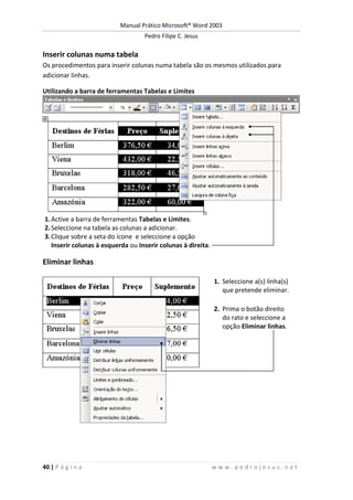 Manual Prático Microsoft® Word 2003
Pedro Filipe C. Jesus
40 | P á g i n a w w w . p e d r o j e s u s . n e t
Inserir colunas numa tabela
Os procedimentos para inserir colunas numa tabela são os mesmos utilizados para
adicionar linhas.
Utilizando a barra de ferramentas Tabelas e Limites
1.Active a barra de ferramentas Tabelas e Limites.
2.Seleccione na tabela as colunas a adicionar.
3.Clique sobre a seta do ícone e seleccione a opção
Inserir colunas à esquerda ou Inserir colunas à direita.
Eliminar linhas
1. Seleccione a(s) linha(s)
que pretende eliminar.
2. Prima o botão direito
do rato e seleccione a
opção Eliminar linhas.
 