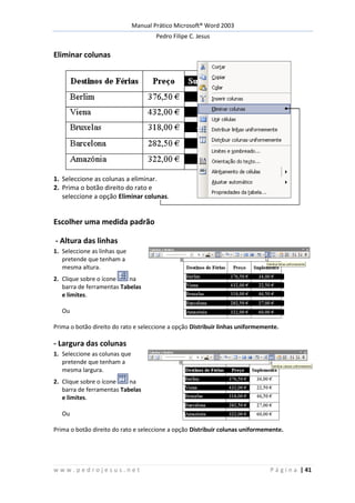Manual Prático Microsoft® Word 2003
Pedro Filipe C. Jesus
w w w . p e d r o j e s u s . n e t P á g i n a | 41
Eliminar colunas
1. Seleccione as colunas a eliminar.
2. Prima o botão direito do rato e
seleccione a opção Eliminar colunas.
Escolher uma medida padrão
- Altura das linhas
1. Seleccione as linhas que
pretende que tenham a
mesma altura.
2. Clique sobre o ícone na
barra de ferramentas Tabelas
e limites.
Ou
Prima o botão direito do rato e seleccione a opção Distribuir linhas uniformemente.
- Largura das colunas
1. Seleccione as colunas que
pretende que tenham a
mesma largura.
2. Clique sobre o ícone na
barra de ferramentas Tabelas
e limites.
Ou
Prima o botão direito do rato e seleccione a opção Distribuir colunas uniformemente.
 